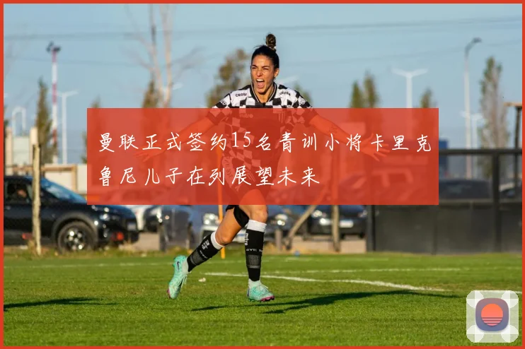 曼联正式签约15名青训小将卡里克鲁尼儿子在列展望未来