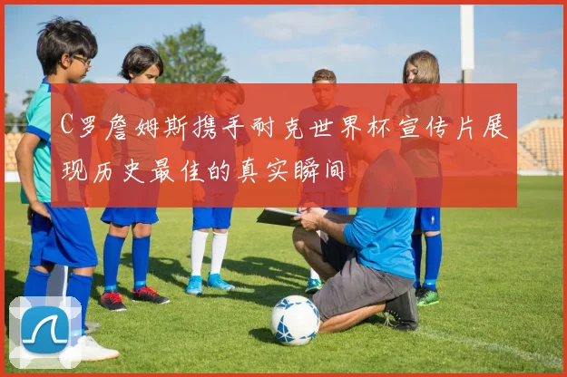 C罗詹姆斯携手耐克世界杯宣传片展现历史最佳的真实瞬间