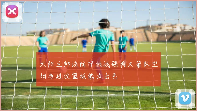 太阳主帅谈防守挑战强调火箭队空切与进攻篮板能力出色