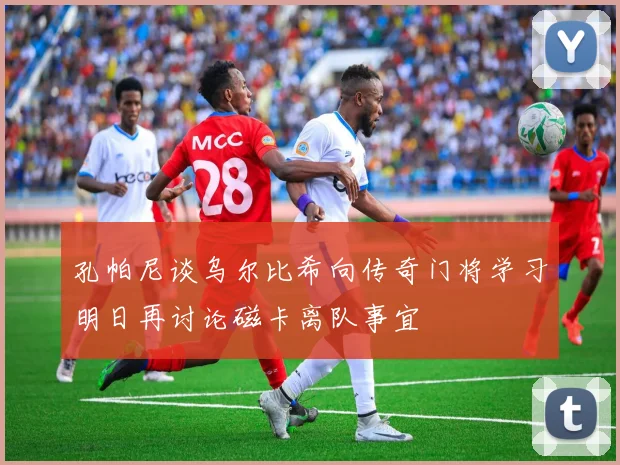 孔帕尼谈乌尔比希向传奇门将学习明日再讨论磁卡离队事宜