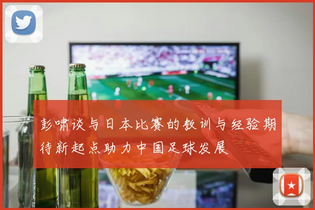 彭啸谈与日本比赛的教训与经验期待新起点助力中国足球发展