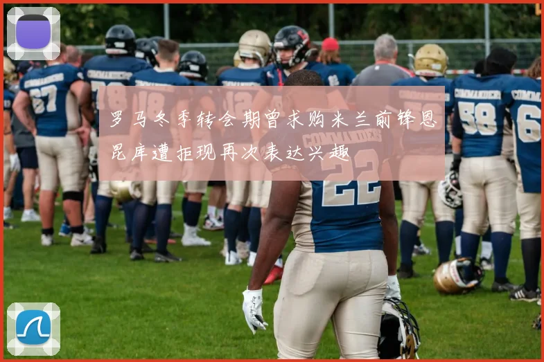 罗马冬季转会期曾求购米兰前锋恩昆库遭拒现再次表达兴趣