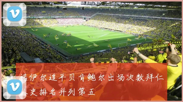 诺伊尔追平贝肯鲍尔出场次数拜仁队史排名并列第五
