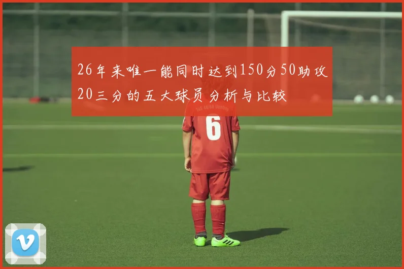 26年来唯一能同时达到150分50助攻20三分的五大球员分析与比较