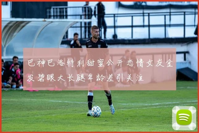 巴神巴洛特利甜蜜公开恋情女友金发碧眼大长腿年龄差引关注