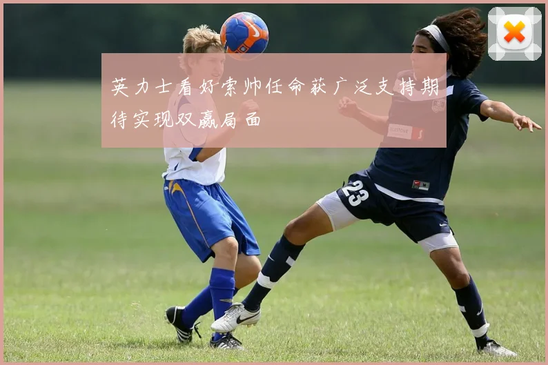 英力士看好索帅任命获广泛支持期待实现双赢局面