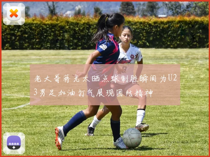 老大哥蒋光太晒点球制胜瞬间为U23男足加油打气展现团结精神