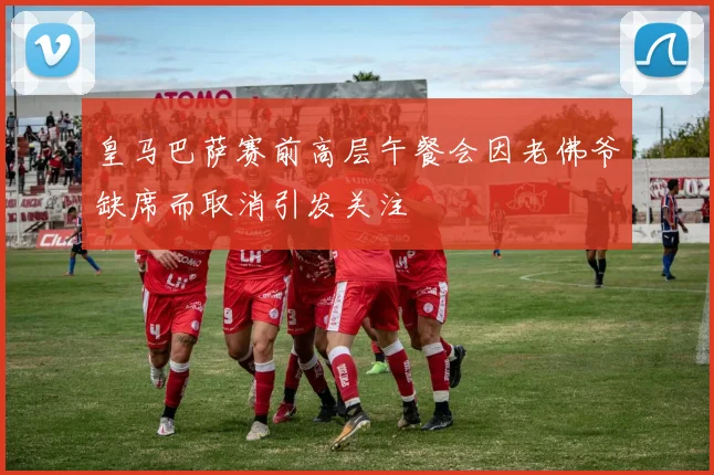 皇马巴萨赛前高层午餐会因老佛爷缺席而取消引发关注